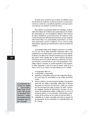 26
CentrodeInformaciónyRecursosparaelDesarrollo
Se debe tener presente que al utilizar al cabildeo como
herramienta de incidencia, no buscamos emitir un pronuncia-
miento en contra de un problema específico, sino que quere-
mos ofrecer una solución concreta al mismo.
Para elaborar la propuesta debemos investigar. La efecti-
vidad del trabajo de incidencia está sustentada en los resulta-
dos alcanzados por una investigación objetiva. Ésta requiere
de datos estadísticos, pronunciamientos de expertos, testi-
monios de personas afectadas directamente, ya que cualquier
información falsa o no comprobable puede llevar a un resul-
tado equivocado, parcial o subjetivo, con lo cual se puede
desacreditar al grupo que está llevando a cabo la campaña de
cabildeo.
La propuesta debe estar dirigida a solucionar un proble-
ma a la vez. No se debe pretender solucionar diez o más
problemas en una sola ocasión, pues el plan de acción perde-
rá eficacia. Se debe tener siempre presente que no es saluda-
ble querer hacer aquello que no está al alcance del grupo.
Una buena acción es unificar esfuerzos y optimizar los recur-
sos humanos y económicos en una o dos propuestas, orien-
tadas a lograr o impulsar un cambio específico. Una propues-
ta debe responder a qué es lo que se quiere, quién lo va a
hacer, cómo lo va a hacer y en qué tiempo se va a realizar.
La propuesta debe ser:
cuantificable y mensurable;
específica y entendible, tanto para los integrantes del gru-
po como para las autoridades en las cuales queremos
incidir;
técnica, política y económicamente factible; la propuesta
tiene que ser viable y ejecutable, debe estar al alcance
del grupo en términos económicos y debe ser acorde
con los principios que rigen al grupo. Su estilo, conteni-
do, lenguaje, fuentes de información, formato y el mo-
mento de presentación deben configurarse en torno al
ambiente político y a los intereses, motivaciones y posi-
ciones de los actores en los cuales se trata de influir, y;
realizable en un plazo razonable, para ello se requiere la
jerarquización de las actividades y la calendarización de
las mismas.
La propuesta tie-
ne que ser viable
y ejecutable,
debe estar al al-
cance del grupo
en términos eco-
nómicos y debe
ser acorde con los
principios que ri-
gen al grupo.
 