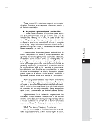 27
SerieManuales
Toda propuesta debe estar sustentada en argumentos jus-
tificativos, debe estar acompañada de información objetiva y
de datos comprobables.
La propuesta y los medios de comunicación
La utilización de los medios de comunicación en la difu-
sión de nuestra propuesta hace que la misma pase a ser de
conocimiento público y por lo tanto, en cierto sentido, más
vulnerable, puesto que al ser expuesta los oponentes a la mis-
ma buscarán argumentos para rebatirla o iniciarán campañas
en su contra, y estarán atentos a todas nuestras acciones. Pero
por otro lado también es una forma de presionar para que el
Blanco haga pública su posición.
Existen diversas actividades posibles a realizar con los
medios de comunicación, desde los más sutiles hasta los más
agresivos. Así tenemos por ejemplo, los artículos editoriales,
mediante los cuales podemos formar una opinión pública res-
pecto de nuestro tema; las opiniones a nuestro favor de per-
sonas calificadas y reconocidas; los artículos periodísticos; las
campañas radiales; los comunicados de prensa internacional;
las manifestaciones públicas; etc. Algo que se debe analizar
con objetividad antes de iniciar una campaña pública es nues-
tro poder de convocatoria y el impacto que nuestra accionar
puede lograr en el Blanco, en los aliados, indecisos y
oponentes, así como en los otros medios de comunicación.
Promover y realizar actos de desobediencia o resistencia
civil, son acciones que pueden ser consideradas confrontativas y
de fuerza, en las cuales el diálogo casi se ha acabado y la capaci-
dad de convencimiento es prácticamente nula. Estas actitudes
no responden a la estrategia de cabildeo donde la esencia es
poder incidir y convencer a los que tienen el poder de decisión.
Algo sumamente útil es convencer a los periodistas, con
base en sus propios intereses y motivaciones, a que escriban
artículos acerca de nuestro tema y con argumentos positivos
a nuestra causa que nos ayuden con el Blanco, fortalezcan
nuestra relación con los aliados y convenzan a los indecisos.
2.1.8. Plan de actividades y Monitoreo
Una vez recabada toda la información necesaria e identifi-
cados los puntos anteriores, se debe elaborar el plan de acción,
 