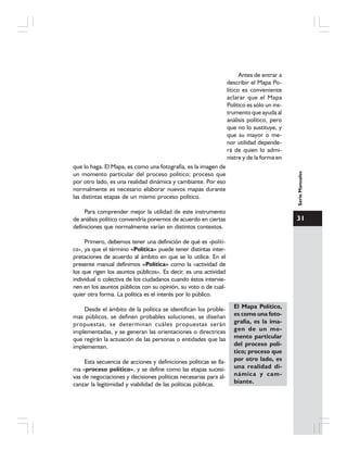31
SerieManuales
Antes de entrar a
describir el Mapa Po-
lítico es conveniente
aclarar que el Mapa
Político es sólo un ins-
trumento que ayuda al
análisis político, pero
que no lo sustituye, y
que su mayor o me-
nor utilidad depende-
rá de quien lo admi-
nistre y de la forma en
que lo haga. El Mapa, es como una fotografía, es la imagen de
un momento particular del proceso político; proceso que
por otro lado, es una realidad dinámica y cambiante. Por eso
normalmente es necesario elaborar nuevos mapas durante
las distintas etapas de un mismo proceso político.
Para comprender mejor la utilidad de este instrumento
de análisis político convendría ponernos de acuerdo en ciertas
definiciones que normalmente varían en distintos contextos.
Primero, debemos tener una definición de qué es «políti-
ca», ya que el término «Política» puede tener distintas inter-
pretaciones de acuerdo al ámbito en que se lo utilice. En el
presente manual definimos «Política» como la «actividad de
los que rigen los asuntos públicos». Es decir, es una actividad
individual o colectiva de los ciudadanos cuando éstos intervie-
nen en los asuntos públicos con su opinión, su voto o de cual-
quier otra forma. La política es el interés por lo público.
Desde el ámbito de la política se identifican los proble-
mas públicos, se definen probables soluciones, se diseñan
propuestas, se determinan cuáles propuestas serán
implementadas, y se generan las orientaciones o directrices
que regirán la actuación de las personas o entidades que las
implementen.
Esta secuencia de acciones y definiciones políticas se lla-
ma «proceso político», y se define como las etapas sucesi-
vas de negociaciones y decisiones políticas necesarias para al-
canzar la legitimidad y viabilidad de las políticas públicas.
El Mapa Político,
es como una foto-
grafía, es la ima-
gen de un mo-
mento particular
del proceso polí-
tico; proceso que
por otro lado, es
una realidad di-
námica y cam-
biante.
 