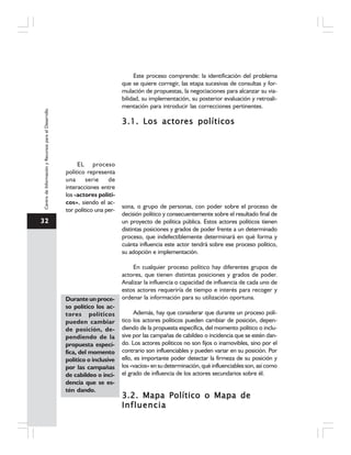 32
CentrodeInformaciónyRecursosparaelDesarrollo
Este proceso comprende: la identificación del problema
que se quiere corregir, las etapa sucesivas de consultas y for-
mulación de propuestas, la negociaciones para alcanzar su via-
bilidad, su implementación, su posterior evaluación y retroali-
mentación para introducir las correcciones pertinentes.
3.1. Los actores políticos3.1. Los actores políticos3.1. Los actores políticos3.1. Los actores políticos3.1. Los actores políticos
EL proceso
político representa
una serie de
interacciones entre
los «actores políti-
cos», siendo el ac-
tor político una per-
sona, o grupo de personas, con poder sobre el proceso de
decisión político y consecuentemente sobre el resultado final de
un proyecto de política pública. Estos actores políticos tienen
distintas posiciones y grados de poder frente a un determinado
proceso, que indefectiblemente determinará en qué forma y
cuánta influencia este actor tendrá sobre ese proceso político,
su adopción e implementación.
En cualquier proceso político hay diferentes grupos de
actores, que tienen distintas posiciones y grados de poder.
Analizar la influencia o capacidad de influencia de cada uno de
estos actores requeriría de tiempo e interés para recoger y
ordenar la información para su utilización oportuna.
Además, hay que considerar que durante un proceso polí-
tico los actores políticos pueden cambiar de posición, depen-
diendo de la propuesta específica, del momento político o inclu-
sive por las campañas de cabildeo o incidencia que se estén dan-
do. Los actores políticos no son fijos o inamovibles, sino por el
contrario son influenciables y pueden variar en su posición. Por
ello, es importante poder detectar la firmeza de su posición y
los«vacíos»ensudeterminación,qué influenciablesson,asícomo
el grado de influencia de los actores secundarios sobre él.
3.2. Mapa Político o Mapa de3.2. Mapa Político o Mapa de3.2. Mapa Político o Mapa de3.2. Mapa Político o Mapa de3.2. Mapa Político o Mapa de
InfluenciaInfluenciaInfluenciaInfluenciaInfluencia
Durante un proce-
so político los ac-
tores políticos
pueden cambiar
de posición, de-
pendiendo de la
propuesta especí-
fica, del momento
político o inclusive
por las campañas
de cabildeo o inci-
dencia que se es-
tén dando.
 