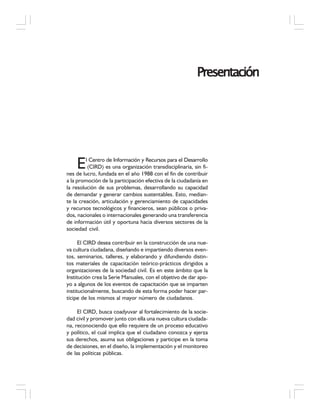 PresentaciónPresentaciónPresentaciónPresentaciónPresentación
El Centro de Información y Recursos para el Desarrollo
(CIRD) es una organización transdisciplinaria, sin fi-
nes de lucro, fundada en el año 1988 con el fin de contribuir
a la promoción de la participación efectiva de la ciudadanía en
la resolución de sus problemas, desarrollando su capacidad
de demandar y generar cambios sustentables. Esto, median-
te la creación, articulación y gerenciamiento de capacidades
y recursos tecnológicos y financieros, sean públicos o priva-
dos, nacionales o internacionales generando una transferencia
de información útil y oportuna hacia diversos sectores de la
sociedad civil.
El CIRD desea contribuir en la construcción de una nue-
va cultura ciudadana, diseñando e impartiendo diversos even-
tos, seminarios, talleres, y elaborando y difundiendo distin-
tos materiales de capacitación teórico-prácticos dirigidos a
organizaciones de la sociedad civil. Es en este ámbito que la
Institución crea la Serie Manuales, con el objetivo de dar apo-
yo a algunos de los eventos de capacitación que se imparten
institucionalmente, buscando de esta forma poder hacer par-
tícipe de los mismos al mayor número de ciudadanos.
El CIRD, busca coadyuvar al fortalecimiento de la socie-
dad civil y promover junto con ella una nueva cultura ciudada-
na, reconociendo que ello requiere de un proceso educativo
y político, el cual implica que el ciudadano conozca y ejerza
sus derechos, asuma sus obligaciones y participe en la toma
de decisiones, en el diseño, la implementación y el monitoreo
de las políticas públicas.
 