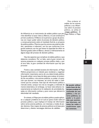 33
SerieManuales
Para ordenar el
análisis de los actores
políticos y sus influen-
cias sobre el proceso
político, se utiliza el
«mapa político». El
Mapa Político o Mapade Influencia es un instrumento de análisis político que per-
mite identificar al actor clave (o Blanco), el cual constituye la
primera audiencia. El Blanco es la persona o grupo de perso-
nas con mayor poder sobre el proceso de decisión político,
y consecuentemente sobre el resultado final de un proyecto
de política pública. Mientras que los actores secundarios (alia-
dos, oponentes e indecisos), son los que conforman la se-
gunda audiencia; son los que tienen la capacidad de influir en
distintos grados sobre el Blanco, directa o indirectamente en
alguna etapa del proceso de decisión política.
Hay dos aspectos que complican el análisis político y que
debemos considerar. Por un lado, está el gran número de
actores presentes en cualquier proceso político dado, y por
el otro lado, la gran cantidad de información que hay que
procesar.
Frente a esta cantidad excesiva de información, el Mapa
Político proporciona un método para recolectar y organizar
información importante acerca de una determinada política.
Se puede utilizar como base de datos para evaluar el conteni-
do de una política, a los actores políticos, su poder y la posi-
ción que asumen, sus intereses, así como las redes o coali-
ciones que los conectan. Este tipo de información política a
menudo existe, aunque rara vez es recogida y ordenada de
manera sistemática; sin embargo, no hacer este esfuerzo ne-
cesariamente se traducirá en la realización de actividades ba-
sadas en información confusa y poco veraz que afectará la
efectividad del resultado.
En síntesis, el Mapa para el análisis político puede aplicar-
se a cualquier problema en el cual se quiera incidir sobre el
proceso político y que implique el manejo de información
sobre varios actores políticos, con intereses y niveles de po-
der distintos. Este mapeo de actores políticos es la base para
determinar y diseñar estrategias efectivas de cabildeo.
Se puede utilizar
como base de da-
tos para evaluar el
contenido de una
política, a los ac-
tores políticos, su
poder y la posi-
ción que asumen,
sus intereses, así
como las redes o
coaliciones que
los conectan.
 