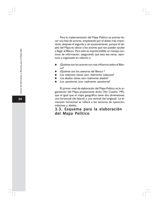 34
CentrodeInformaciónyRecursosparaelDesarrollo
Para la implementación del Mapa Político es preciso ha-
cer una lista de actores, empezando por el aliado más impor-
tante, después el segundo y así sucesivamente, porque el ob-
jeto del Mapa es ubicar a los actores que nos pueden ayudar
a llegar al Blanco. Para esto es imprescindible un manejo con-
tinuo de información, asegurando que ésta sea veraz, opor-
tuna y organizada en relación a:
¿Quiénes son los actores con más influencia sobre el Blan-
co?
¿Quiénes son los asesores del Blanco ?
Los indecisos claves ¿son realmente indecisos?
Los aliados claves ¿son realmente aliados?
Los opositores ¿son realmente opositores?
El primer nivel de elaboración del Mapa Político es la or-
ganización del Mapa propiamente dicho (Ver Cuadro: MP),
que al igual que el mapa geográfico tiene dos dimensiones:
una horizontal (de latitud) y una vertical (de longitud). La di-
mensión horizontal se refiere a los sectores de oposición,
indecisos y aliados.
3.3. Esquema para la elaboración3.3. Esquema para la elaboración3.3. Esquema para la elaboración3.3. Esquema para la elaboración3.3. Esquema para la elaboración
del Mapa Políticodel Mapa Políticodel Mapa Políticodel Mapa Políticodel Mapa Político
 