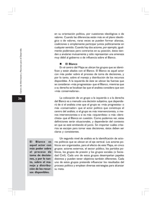 36
CentrodeInformaciónyRecursosparaelDesarrollo
en su orientación política, por cuestiones ideológicas o de
valores. Cuando las diferencias están más en el plano ideoló-
gico o de valores, raras veces se pueden formar alianzas,
coaliciones o simplemente participar juntos políticamente en
cualquier sentido. Cuando hay dos actores, por ejemplo, igual-
mente poderosos pero contrarios en su posición, éstos tien-
den a anularse mutuamente y sólo representan una amenaza
muy débil al gobierno o de influencia sobre el Blanco.
El Blanco
En el centro del Mapa se ubican los grupos que se identi-
fican y están aliados con el Blanco. El Blanco es aquel actor
con más poder sobre el proceso de toma de decisiones, y
por lo tanto, sobre el manejo y distribución de los recursos
disponibles. A la izquierda de éste se ubican las fuerzas que
se consideran «más progresistas» que el Blanco, mientras que
a su derecha se localizan las que el analista considera que son
«más conservadoras».
La colocación de un grupo a la izquierda o a la derecha
del Blanco es a menudo una decisión subjetiva, que depende-
rá de si el analista cree que el grupo es «más progresista» o
más «conservador» que el actor político que constituye el
centro del análisis; si el grupo es más intervencionista, o me-
nos intervencionista o si es más «izquierdista» o más «dere-
chista» que el Blanco en cuestión. Como podemos ver, estas
definiciones serán situacionales, y dependerán del contexto
en que se esté emitiendo el juicio. Sin importar cuáles crite-
rios se escojan para tomar esas decisiones, éstos deben ser
claros y consistentes.
Un segundo nivel de análisis es la identificación de acto-
res políticos que se ubican en el eje vertical. Los actores po-
líticos son organizados, para el efecto de este Mapa, en cinco
grupos: actores externos, el sector público, los partidos po-
líticos, los grupos de presión y los grupos sociales (o Socie-
dad Civil). Cada uno de estos grupos desempeñan papeles
distintos y pueden tener objetivos también diferentes. Cada
uno de estos grupos pretende influenciar los resultados del
proceso político y emplean diversas estrategias para alcanzar
su meta.
El Blanco es
aquel actor con
más poder sobre
el proceso de
toma de decisio-
nes, y por lo tan-
to, sobre el ma-
nejo y distribu-
ción de los recur-
sos disponibles.
 