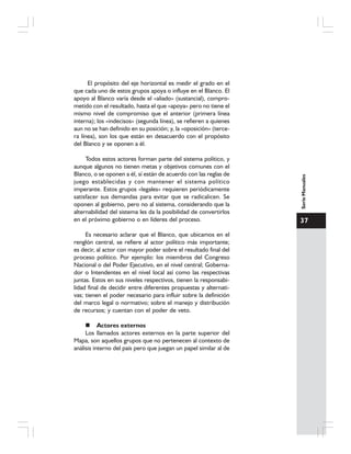 37
SerieManuales
El propósito del eje horizontal es medir el grado en el
que cada uno de estos grupos apoya o influye en el Blanco. El
apoyo al Blanco varía desde el «aliado» (sustancial), compro-
metido con el resultado, hasta el que «apoya» pero no tiene el
mismo nivel de compromiso que el anterior (primera línea
interna); los «indecisos» (segunda línea), se refieren a quienes
aun no se han definido en su posición; y, la «oposición» (terce-
ra línea), son los que están en desacuerdo con el propósito
del Blanco y se oponen a él.
Todos estos actores forman parte del sistema político, y
aunque algunos no tienen metas y objetivos comunes con el
Blanco, o se oponen a él, sí están de acuerdo con las reglas de
juego establecidas y con mantener el sistema político
imperante. Estos grupos «legales» requieren periódicamente
satisfacer sus demandas para evitar que se radicalicen. Se
oponen al gobierno, pero no al sistema, considerando que la
alternabilidad del sistema les da la posibilidad de convertirlos
en el próximo gobierno o en líderes del proceso.
Es necesario aclarar que el Blanco, que ubicamos en el
renglón central, se refiere al actor político más importante;
es decir, al actor con mayor poder sobre el resultado final del
proceso político. Por ejemplo: los miembros del Congreso
Nacional o del Poder Ejecutivo, en el nivel central; Goberna-
dor o Intendentes en el nivel local así como las respectivas
juntas. Estos en sus niveles respectivos, tienen la responsabi-
lidad final de decidir entre diferentes propuestas y alternati-
vas; tienen el poder necesario para influir sobre la definición
del marco legal o normativo; sobre el manejo y distribución
de recursos; y cuentan con el poder de veto.
Actores externos
Los llamados actores externos en la parte superior del
Mapa, son aquellos grupos que no pertenecen al contexto de
análisis interno del país pero que juegan un papel similar al de
 