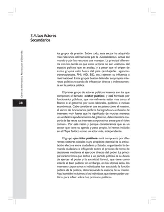 38
CentrodeInformaciónyRecursosparaelDesarrollo
los grupos de presión. Sobre todo, este sector ha adquirido
más relevancia últimamente por la «Globalización» actual del
mundo y por los recursos que manejan. La principal diferen-
cia con los demás es que estos actores no son «nativos» del
espacio político que se analiza, y a pesar que el origen de
estos grupos está fuera del país (embajadas, agencias
transnacionales, FMI, AID, BID, etc.) ejercen su influencia a
nivel nacional. Estos grupos buscan defender sus propios inte-
reses políticos tratando de influenciar directa o indirectamen-
te en la política pública.
El primer grupo de actores políticos internos son los que
componen el llamado «sector público» y está formado por
funcionarios públicos, que normalmente están muy cerca al
Blanco o al gobierno por lazos laborales, políticos o incluso
económicos. Cabe considerar que en países como el nuestro,
el sector de funcionarios públicos ha logrado una cohesión de
intereses muy fuerte que ha significado de muchas maneras
un verdadero apoderamiento del gobierno, defendiendo la ma-
yoría de las veces sus intereses corporativos antes que el «bien
común». Por esta razón y porque consideramos que es un
sector que tiene su agenda y peso propio, lo hemos incluido
en el Mapa Político como un actor más, independiente.
El grupo «partidos políticos» está compuesto por dife-
rentes sectores sociales cuyo propósito esencial es la articu-
lación efectiva entre ciudadanía y Estado, organizando la de-
manda ciudadana e influyendo sobre el proceso de toma de
decisiones mediante el ejercicio directo del poder. La princi-
pal característica que define a un partido político es su deseo
de ejercer el poder y la autoridad formal, que tiene como
interés el bien público; sin embargo, en los últimos años, los
intereses corporativos e individuales han sustituido la función
pública de la política, distorsionando la esencia de su misión.
Aquí también incluimos a los individuos que tienen poder po-
lítico para influir sobre los procesos políticos.
3.4.LosActores3.4.LosActores3.4.LosActores3.4.LosActores3.4.LosActores
SecundariosSecundariosSecundariosSecundariosSecundarios
 