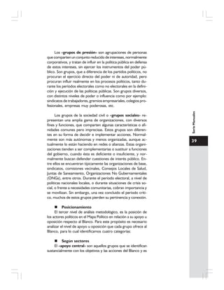 39
SerieManuales
Los «grupos de presión» son agrupaciones de personas
que comparten un conjunto reducido de intereses, normalmente
corporativos, y tratan de influir en la política pública en defensa
de estos intereses, sin ejercer los instrumentos del poder pú-
blico. Son grupos, que a diferencia de los partidos políticos, no
procuran el ejercicio directo del poder ni de autoridad, pero
procuran influir realmente en los procesos políticos, tanto du-
rante los períodos electorales como no electorales en la defini-
ción y ejecución de las políticas públicas. Son grupos diversos,
con distintos niveles de poder o influencia como por ejemplo:
sindicatos de trabajadores, gremios empresariales, colegios pro-
fesionales, empresas muy poderosas, etc.
Los grupos de la sociedad civil o «grupos sociales» re-
presentan una amplia gama de organizaciones, con diversos
fines y funciones, que comparten algunas características o afi-
nidades comunes pero imprecisas. Estos grupos son diferen-
tes en su forma de decidir e implementar acciones. Normal-
mente son más autónomas y menos organizadas, aunque ac-
tualmente lo están haciendo en redes o alianzas. Estas organi-
zaciones tienden a ser complementarias o sustituir a funciones
del gobierno, cuando ésta es deficiente o insuficiente, y nor-
malmente buscan defender cuestiones de interés público. En-
tre ellos se encuentran típicamente las organizaciones de base,
sindicatos, comisiones vecinales, Consejos Locales de Salud,
Juntas de Saneamiento, Organizaciones No Gubernamentales
(ONGs), entre otros. Durante el período electoral, a nivel de
políticas nacionales locales, o durante situaciones de crisis so-
cial, o frente a necesidades comunitarias, cobran importancia y
se movilizan. Sin embargo, una vez concluido el período críti-
co, muchos de estos grupos pierden su pertinencia y conexión.
Posicionamiento
El tercer nivel de análisis metodológico, es la posición de
los actores políticos en el Mapa Político en relación a su apoyo u
oposición respecto al Blanco. Para este propósito es necesario
analizar el nivel de apoyo u oposición que cada grupo ofrece al
Blanco, para lo cual identificamos cuatro categorías:
Según sectores
El «apoyo central» son aquellos grupos que se identifican
sustancialmente con los objetivos y las acciones del Blanco y es
 