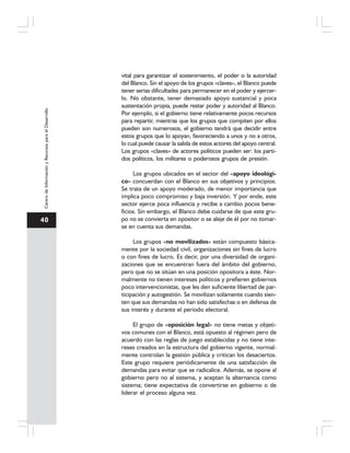40
CentrodeInformaciónyRecursosparaelDesarrollo
vital para garantizar el sostenimiento, el poder o la autoridad
del Blanco. Sin el apoyo de los grupos «claves», el Blanco puede
tener serias dificultades para permanecer en el poder y ejercer-
lo. No obstante, tener demasiado apoyo sustancial y poca
sustentación propia, puede restar poder y autoridad al Blanco.
Por ejemplo, si el gobierno tiene relativamente pocos recursos
para repartir, mientras que los grupos que compiten por ellos
pueden son numerosos, el gobierno tendrá que decidir entre
estos grupos que lo apoyan, favoreciendo a unos y no a otros,
lo cual puede causar la salida de estos actores del apoyo central.
Los grupos «claves» de actores políticos pueden ser: los parti-
dos políticos, los militares o poderosos grupos de presión.
Los grupos ubicados en el sector del «apoyo ideológi-
co» concuerdan con el Blanco en sus objetivos y principios.
Se trata de un apoyo moderado, de menor importancia que
implica poco compromiso y baja inversión. Y por ende, este
sector ejerce poca influencia y recibe a cambio pocos bene-
ficios. Sin embargo, el Blanco debe cuidarse de que este gru-
po no se convierta en opositor o se aleje de él por no tomar-
se en cuenta sus demandas.
Los grupos «no movilizados» están compuesto básica-
mente por la sociedad civil, organizaciones sin fines de lucro
o con fines de lucro. Es decir, por una diversidad de organi-
zaciones que se encuentran fuera del ámbito del gobierno,
pero que no se sitúan en una posición opositora a éste. Nor-
malmente no tienen intereses políticos y prefieren gobiernos
poco intervencionistas, que les den suficiente libertad de par-
ticipación y autogestión. Se movilizan solamente cuando sien-
ten que sus demandas no han sido satisfechas o en defensa de
sus interés y durante el período electoral.
El grupo de «oposición legal» no tiene metas y objeti-
vos comunes con el Blanco, está opuesto al régimen pero de
acuerdo con las reglas de juego establecidas y no tiene inte-
reses creados en la estructura del gobierno vigente, normal-
mente controlan la gestión pública y critican los desaciertos.
Este grupo requiere periódicamente de una satisfacción de
demandas para evitar que se radicalice. Además, se opone al
gobierno pero no al sistema, y aceptan la alternancia como
sistema; tiene expectativa de convertirse en gobierno o de
liderar el proceso alguna vez.
 
