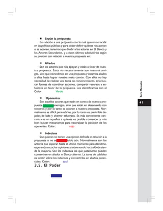 41
SerieManuales
Según la propuesta
En relación a una propuesta con la cual queremos incidir
en las políticas públicas y para poder definir quiénes nos apoyan
o se oponen, tenemos que dividir a los actores en El Blanco y
los Actores Secundarios, y a éstos últimos subdividirlos según
su posición con relación a nuestra propuesta en:
Aliados
Son los actores que nos apoyan y están a favor de nues-
tra propuesta. Éstos no necesariamente son nuestros ami-
gos, sino que coincidimos en una propuesta y estamos aliados
a ellos hasta lograr nuestra meta común. Con ellos no hay
necesidad de realizar una tarea de convencimiento, sino bus-
car formas de coordinar acciones, compartir recursos y es-
fuerzos en favor de la propuesta. Los identificamos con el
Color Verde
Oponentes
Son aquellos actores que están en contra de nuestra pro-
puesta. No son enemigos, sino que están en desacuerdo con
nosotros y por lo tanto se oponen a nuestra propuesta. Nor-
malmente es difícil persuadirlos, por lo tanto es preferible de-
jarlos de lado y ahorrar esfuerzos. Es más conveniente con-
centrarse en aquellos a quienes es posible convencer y más
bien buscar mecanismos para neutralizar la posición de los
oponentes. Color: rojo
Indecisos
Son quienes no tienen una opinión definida en relación a la
propuesta o no se han decidido aún. Normalmente son los
actores que esperan hasta el último momento para decidirse,
esperando escuchar opiniones u observando hacia dónde tien-
de la mayoría. Son los indecisos los que justamente pueden
convertirse en aliados o Blanco alterno. La tarea de cabildeo
es incidir sobre los indecisos y convertirlos en aliados poten-
ciales. Color: azul.
3.5. El Poder3.5. El Poder3.5. El Poder3.5. El Poder3.5. El Poder
 