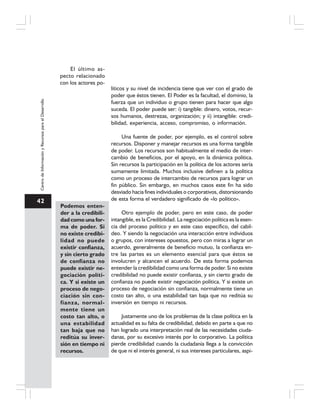 42
CentrodeInformaciónyRecursosparaelDesarrollo
El último as-
pecto relacionado
con los actores po-
líticos y su nivel de incidencia tiene que ver con el grado de
poder que éstos tienen. El Poder es la facultad, el dominio, la
fuerza que un individuo o grupo tienen para hacer que algo
suceda. El poder puede ser: i) tangible: dinero, votos, recur-
sos humanos, destrezas, organización; y ii) intangible: credi-
bilidad, experiencia, acceso, compromiso, o información.
Una fuente de poder, por ejemplo, es el control sobre
recursos. Disponer y manejar recursos es una forma tangible
de poder. Los recursos son habitualmente el medio de inter-
cambio de beneficios, por el apoyo, en la dinámica política.
Sin recursos la participación en la política de los actores sería
sumamente limitada. Muchos inclusive definen a la política
como un proceso de intercambio de recursos para lograr un
fin público. Sin embargo, en muchos casos este fin ha sido
desviado hacia fines individuales o corporativos, distorsionando
de esta forma el verdadero significado de «lo político».
Otro ejemplo de poder, pero en este caso, de poder
intangible, es la Credibilidad. La negociación política es la esen-
cia del proceso político y en este caso específico, del cabil-
deo. Y siendo la negociación una interacción entre individuos
o grupos, con intereses opuestos, pero con miras a lograr un
acuerdo, generalmente de beneficio mutuo, la confianza en-
tre las partes es un elemento esencial para que éstos se
involucren y alcancen el acuerdo. De esta forma podemos
entender la credibilidad como una forma de poder. Si no existe
credibilidad no puede existir confianza, y sin cierto grado de
confianza no puede existir negociación política. Y si existe un
proceso de negociación sin confianza, normalmente tiene un
costo tan alto, o una estabilidad tan baja que no reditúa su
inversión en tiempo ni recursos.
Justamente uno de los problemas de la clase política en la
actualidad es su falta de credibilidad, debido en parte a que no
han logrado una interpretación real de las necesidades ciuda-
danas, por su excesivo interés por lo corporativo. La política
pierde credibilidad cuando la ciudadanía llega a la convicción
de que ni el interés general, ni sus intereses particulares, aspi-
Podemos enten-
der a la credibili-
dad como una for-
ma de poder. Si
no existe credibi-
lidad no puede
existir confianza,
y sin cierto grado
de confianza no
puede existir ne-
gociación políti-
ca. Y si existe un
proceso de nego-
ciación sin con-
fianza, normal-
mente tiene un
costo tan alto, o
una estabilidad
tan baja que no
reditúa su inver-
sión en tiempo ni
recursos.
 