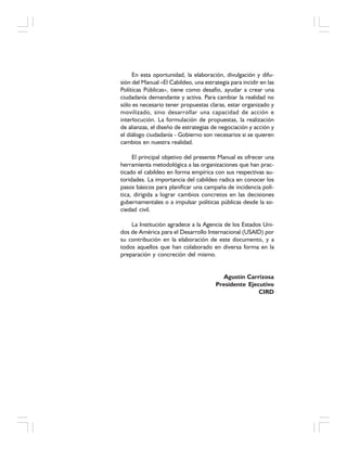 En esta oportunidad, la elaboración, divulgación y difu-
sión del Manual «El Cabildeo, una estrategia para incidir en las
Políticas Públicas», tiene como desafío, ayudar a crear una
ciudadanía demandante y activa. Para cambiar la realidad no
sólo es necesario tener propuestas claras, estar organizado y
movilizado, sino desarrollar una capacidad de acción e
interlocución. La formulación de propuestas, la realización
de alianzas, el diseño de estrategias de negociación y acción y
el diálogo ciudadanía - Gobierno son necesarios si se quieren
cambios en nuestra realidad.
El principal objetivo del presente Manual es ofrecer una
herramienta metodológica a las organizaciones que han prac-
ticado el cabildeo en forma empírica con sus respectivas au-
toridades. La importancia del cabildeo radica en conocer los
pasos básicos para planificar una campaña de incidencia polí-
tica, dirigida a lograr cambios concretos en las decisiones
gubernamentales o a impulsar políticas públicas desde la so-
ciedad civil.
La Institución agradece a la Agencia de los Estados Uni-
dos de América para el Desarrollo Internacional (USAID) por
su contribución en la elaboración de este documento, y a
todos aquellos que han colaborado en diversa forma en la
preparación y concreción del mismo.
Agustín Carrizosa
Presidente Ejecutivo
CIRD
 