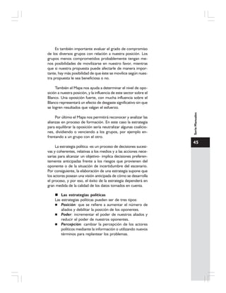45
SerieManuales
Es también importante evaluar el grado de compromiso
de los diversos grupos con relación a nuestra posición. Los
grupos menos comprometidos probablemente tengan me-
nos posibilidades de movilizarse en nuestro favor, mientras
que si nuestra propuesta puede afectarle de manera impor-
tante, hay más posibilidad de que éste se movilice según nues-
tra propuesta le sea beneficiosa o no.
También el Mapa nos ayuda a determinar el nivel de opo-
sición a nuestra posición, y la influencia de este sector sobre el
Blanco. Una oposición fuerte, con mucha influencia sobre el
Blanco representará un efecto de desgaste significativo sin que
se logren resultados que valgan el esfuerzo.
Por último el Mapa nos permitirá reconocer y analizar las
alianzas en proceso de formación. En este caso la estrategia
para equilibrar la oposición sería neutralizar algunas coalicio-
nes, dividiendo o venciendo a los grupos, por ejemplo en-
frentando a un grupo con el otro.
La estrategia política -es un proceso de decisiones sucesi-
vas y coherentes, relativas a los medios y a las acciones nece-
sarias para alcanzar un objetivo- implica decisiones preferen-
temente anticipadas frente a los riesgos que provienen del
oponente o de la situación de incertidumbre del escenario.
Por consiguiente, la elaboración de una estrategia supone que
los actores posean una visión anticipada de cómo se desarrolla
el proceso, y por eso, el éxito de la estrategia dependerá en
gran medida de la calidad de los datos tomados en cuenta.
Las estrategias políticas
Las estrategias políticas pueden ser de tres tipos:
Posición: que se refiere a aumentar el número de
aliados y debilitar la posición de los oponentes.
Poder: incrementar el poder de nuestros aliados y
reducir el poder de nuestros oponentes.
Percepción: cambiar la percepción de los actores
políticos mediante la información o utilizando nuevos
términos para replantear los problemas.
 