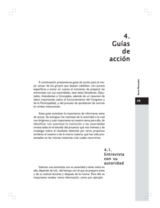49
SerieManuales
4.4.4.4.4.
GuíasGuíasGuíasGuíasGuías
dedededede
acciónacciónacciónacciónacción
A continuación presentamos guías de acción para el me-
jor actuar de los grupos que desean cabildear, con puntos
específicos a tomar en cuenta al momento de preparar las
entrevistas con sus autoridades, sean éstas Senadores, Dipu-
tados, Intendentes o Concejales, además de un resumen de
datos importantes sobre el funcionamiento del Congreso y
de la Municipalidad, y del proceso de aprobación de normas
en ambas instituciones.
Estas guías sintetizan la importancia de informarse antes
de actuar, de averiguar los intereses de la autoridad a la cual
nos dirigimos y cuán importante es nuestro tema para ella, de
identificar con exactitud la institución y las autoridades
involucradas en el estudio del proyecto que nos interesa y de
investigar sobre el resultado obtenido por otros proyectos
similares al nuestro o de la misma materia, que han sido pre-
sentados en las mismas instancias a las cuales recurrimos.
4.1.4.1.4.1.4.1.4.1.
EntrevistaEntrevistaEntrevistaEntrevistaEntrevista
con sucon sucon sucon sucon su
autoridadautoridadautoridadautoridadautoridad
Solicitar una entrevista con su autoridad y tener éxito en
ella, depende de Ud., del tiempo con el que se prepare antes
y de su actitud durante y después de la misma. Para ello es
importante recabar cierta información, como por ejemplo:
 