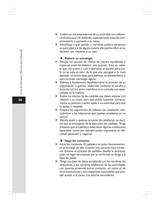 50
CentrodeInformaciónyRecursosparaelDesarrollo
Cuáles son los antecedentes de su autoridad con referen-
cia al tema que Ud. defiende, especialmente antes de com-
prometerlo u oponerlo a su causa.
Identifique a qué partido y corriente política pertenece
su autoridad, y si de alguna manera ello podría influir en su
decisión con respecto a su caso.
Elabore su estrategia
Estudie los asuntos de interés de manera equilibrada e
imparcial antes de elaborar una posición. Esto es, saber
lo que uno quiere y cuán importante es aquello para uno.
Si no se sabe el valor de lo que uno persigue o la meta
deseada, no existe base para elaborar un planeamiento o
para formular estrategia alguna.
Delinee y fundamente detalladamente la posición de su
organización o gremio, elaborada mediante el estudio y
acuerdo con los otros miembros o en consulta con espe-
cialistas en la materia.
Evalúe los efectos de las medidas que desea adoptar con
relación a su causa, para que pueda sustentar correcta-
mente su posición cuando apele a su autoridad para que
lo apoye y respalde.
Prepare los argumentos de defensa con antelación, anti-
cipándose a las objeciones que puedan emplearse en su
contra.
Decida quién o quiénes actuarán de cabilderos; es decir,
los que se encargarán de la ejecución del cabildeo. Tenga
presente que el cabildero debe tener algunas condiciones
especiales, como por ejemplo poder expresarse sin difi-
cultad, persuadir y negociar.
Haga los contactos
Inicie los contactos. El cabildero es quien frecuentemen-
te se encarga de ello. Cuando una persona hace contac-
tos durante el proceso de cabildeo desafía la jerarquía,
pues, en lugar de empezar por la vía formal, se dirige a la
base de poder.
Tenga una base de datos actualizada con los nombres, las
direcciones y los números telefónicos de las autoridades
con quienes pretende tomar contacto, así como el de
otras instituciones y sus respectivas autoridades que pue-
dan ayudar a la causa. Los actores secundarios.
 