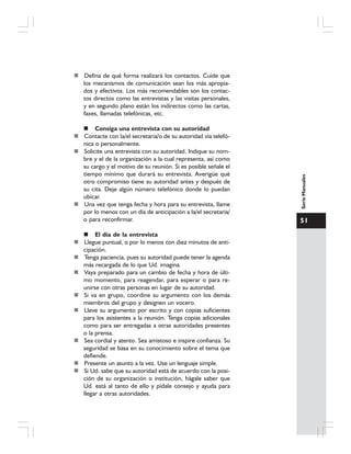 51
SerieManuales
Defina de qué forma realizará los contactos. Cuide que
los mecanismos de comunicación sean los más apropia-
dos y efectivos. Los más recomendables son los contac-
tos directos como las entrevistas y las visitas personales,
y en segundo plano están los indirectos como las cartas,
faxes, llamadas telefónicas, etc.
Consiga una entrevista con su autoridad
Contacte con la/el secretaria/o de su autoridad vía telefó-
nica o personalmente.
Solicite una entrevista con su autoridad. Indique su nom-
bre y el de la organización a la cual representa, así como
su cargo y el motivo de su reunión. Si es posible señale el
tiempo mínimo que durará su entrevista. Averigüe qué
otro compromiso tiene su autoridad antes y después de
su cita. Deje algún número telefónico donde lo puedan
ubicar.
Una vez que tenga fecha y hora para su entrevista, llame
por lo menos con un día de anticipación a la/el secretaria/
o para reconfirmar.
El día de la entrevista
Llegue puntual, o por lo menos con diez minutos de anti-
cipación.
Tenga paciencia, pues su autoridad puede tener la agenda
más recargada de lo que Ud. imagina.
Vaya preparado para un cambio de fecha y hora de últi-
mo momento, para reagendar, para esperar o para re-
unirse con otras personas en lugar de su autoridad.
Si va en grupo, coordine su argumento con los demás
miembros del grupo y designen un vocero.
Lleve su argumento por escrito y con copias suficientes
para los asistentes a la reunión. Tenga copias adicionales
como para ser entregadas a otras autoridades presentes
o la prensa.
Sea cordial y atento. Sea amistoso e inspire confianza. Su
seguridad se basa en su conocimiento sobre el tema que
defiende.
Presente un asunto a la vez. Use un lenguaje simple.
Si Ud. sabe que su autoridad está de acuerdo con la posi-
ción de su organización o institución, hágale saber que
Ud. está al tanto de ello y pídale consejo y ayuda para
llegar a otras autoridades.
 