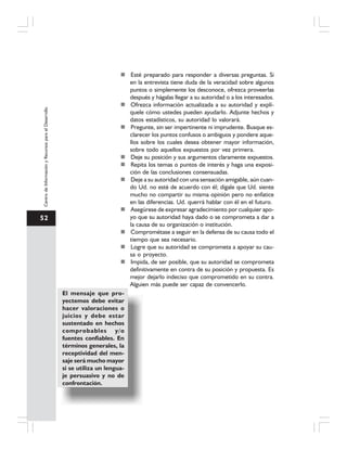 52
CentrodeInformaciónyRecursosparaelDesarrollo
Esté preparado para responder a diversas preguntas. Si
en la entrevista tiene duda de la veracidad sobre algunos
puntos o simplemente los desconoce, ofrezca proveerlas
después y hágalas llegar a su autoridad o a los interesados.
Ofrezca información actualizada a su autoridad y explí-
quele cómo ustedes pueden ayudarlo. Adjunte hechos y
datos estadísticos, su autoridad lo valorará.
Pregunte, sin ser impertinente ni imprudente. Busque es-
clarecer los puntos confusos o ambiguos y pondere aque-
llos sobre los cuales desea obtener mayor información,
sobre todo aquellos expuestos por vez primera.
Deje su posición y sus argumentos claramente expuestos.
Repita los temas o puntos de interés y haga una exposi-
ción de las conclusiones consensuadas.
Deje a su autoridad con una sensación amigable, aún cuan-
do Ud. no esté de acuerdo con él; dígale que Ud. siente
mucho no compartir su misma opinión pero no enfatice
en las diferencias. Ud. querrá hablar con él en el futuro.
Asegúrese de expresar agradecimiento por cualquier apo-
yo que su autoridad haya dado o se comprometa a dar a
la causa de su organización o institución.
Comprométase a seguir en la defensa de su causa todo el
tiempo que sea necesario.
Logre que su autoridad se comprometa a apoyar su cau-
sa o proyecto.
Impida, de ser posible, que su autoridad se comprometa
definitivamente en contra de su posición y propuesta. Es
mejor dejarlo indeciso que comprometido en su contra.
Alguien más puede ser capaz de convencerlo.
El mensaje que pro-
yectemos debe evitar
hacer valoraciones o
juicios y debe estar
sustentado en hechos
comprobables y/o
fuentes confiables. En
términos generales, la
receptividad del men-
saje será mucho mayor
si se utiliza un lengua-
je persuasivo y no de
confrontación.
 