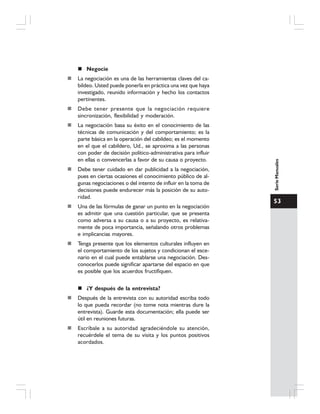 53
SerieManuales
Negocie
La negociación es una de las herramientas claves del ca-
bildeo. Usted puede ponerla en práctica una vez que haya
investigado, reunido información y hecho los contactos
pertinentes.
Debe tener presente que la negociación requiere
sincronización, flexibilidad y moderación.
La negociación basa su éxito en el conocimiento de las
técnicas de comunicación y del comportamiento; es la
parte básica en la operación del cabildeo; es el momento
en el que el cabildero, Ud., se aproxima a las personas
con poder de decisión político-administrativa para influir
en ellas o convencerlas a favor de su causa o proyecto.
Debe tener cuidado en dar publicidad a la negociación,
pues en ciertas ocasiones el conocimiento público de al-
gunas negociaciones o del intento de influir en la toma de
decisiones puede endurecer más la posición de su auto-
ridad.
Una de las fórmulas de ganar un punto en la negociación
es admitir que una cuestión particular, que se presenta
como adversa a su causa o a su proyecto, es relativa-
mente de poca importancia, señalando otros problemas
e implicancias mayores.
Tenga presente que los elementos culturales influyen en
el comportamiento de los sujetos y condicionan el esce-
nario en el cual puede entablarse una negociación. Des-
conocerlos puede significar apartarse del espacio en que
es posible que los acuerdos fructifiquen.
¿Y después de la entrevista?
Después de la entrevista con su autoridad escriba todo
lo que pueda recordar (no tome nota mientras dure la
entrevista). Guarde esta documentación; ella puede ser
útil en reuniones futuras.
Escríbale a su autoridad agradeciéndole su atención,
recuérdele el tema de su visita y los puntos positivos
acordados.
 