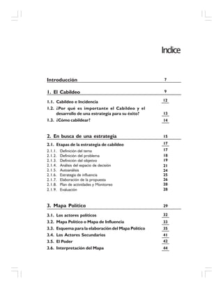 Indice
Introducción
1. El Cabildeo
1.1. Cabildeo e Incidencia
1.2. ¿Por qué es importante el Cabildeo y el
desarrollo de una estrategia para su éxito?
1.3. ¿Cómo cabildear?
2. En busca de una estrategia
2.1. Etapas de la estrategia de cabildeo
2.1.1. Definición del tema
2.1.2. Definición del problema
2.1.3. Definición del objetivo
2.1.4. Análisis del espacio de decisión
2.1.5. Autoanálisis
2.1.6. Estrategia de influencia
2.1.7. Elaboración de la propuesta
2.1.8. Plan de actividades y Monitoreo
2.1.9. Evaluación
3. Mapa Político
3.1. Los actores políticos
3.2. Mapa Político o Mapa de Influencia
3.3. Esquema para la elaboración del Mapa Político
3.4. Los Actores Secundarios
3.5. El Poder
3.6. Interpretación del Mapa
7
13
14
17
17
18
19
21
9
15
12
24
25
26
28
28
29
32
33
35
41
42
44
 