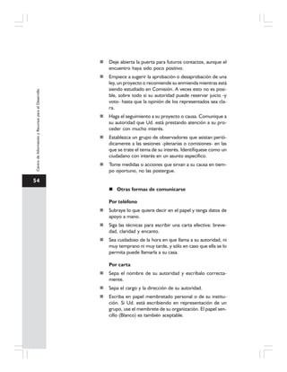 54
CentrodeInformaciónyRecursosparaelDesarrollo
Deje abierta la puerta para futuros contactos, aunque el
encuentro haya sido poco positivo.
Empiece a sugerir la aprobación o desaprobación de una
ley, un proyecto o recomiende su enmienda mientras está
siendo estudiado en Comisión. A veces esto no es posi-
ble, sobre todo si su autoridad puede reservar juicio -y
voto- hasta que la opinión de los representados sea cla-
ra.
Haga el seguimiento a su proyecto o causa. Comunique a
su autoridad que Ud. está prestando atención a su pro-
ceder con mucho interés.
Establezca un grupo de observadores que asistan perió-
dicamente a las sesiones -plenarias o comisiones- en las
que se trate el tema de su interés. Identifíquese como un
ciudadano con interés en un asunto específico.
Tome medidas o acciones que sirvan a su causa en tiem-
po oportuno, no las postergue.
Otras formas de comunicarse
Por teléfono
Subraye lo que quiere decir en el papel y tenga datos de
apoyo a mano.
Siga las técnicas para escribir una carta efectiva: breve-
dad, claridad y encanto.
Sea cuidadoso de la hora en que llama a su autoridad, ni
muy temprano ni muy tarde, y sólo en caso que ella se lo
permita puede llamarla a su casa.
Por carta
Sepa el nombre de su autoridad y escríbalo correcta-
mente.
Sepa el cargo y la dirección de su autoridad.
Escriba en papel membretado personal o de su institu-
ción. Si Ud. está escribiendo en representación de un
grupo, use el membrete de su organización. El papel sen-
cillo (Blanco) es también aceptable.
 
