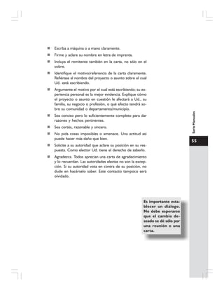 55
SerieManuales
Escriba a máquina o a mano claramente.
Firme y aclare su nombre en letra de imprenta.
Incluya el remitente también en la carta, no sólo en el
sobre.
Identifique el motivo/referencia de la carta claramente.
Refiérase al nombre del proyecto o asunto sobre el cual
Ud. está escribiendo.
Argumente el motivo por el cual está escribiendo; su ex-
periencia personal es la mejor evidencia. Explique cómo
el proyecto o asunto en cuestión le afectará a Ud., su
familia, su negocio o profesión, o qué efecto tendrá so-
bre su comunidad o departamento/municipio.
Sea conciso pero lo suficientemente completo para dar
razones y hechos pertinentes.
Sea cortés, razonable y sincero.
No pida cosas imposibles o amenace. Una actitud así
puede hacer más daño que bien.
Solicite a su autoridad que aclare su posición en su res-
puesta. Como elector Ud. tiene el derecho de saberlo.
Agradezca. Todos aprecian una carta de agradecimiento
y lo recuerdan. Las autoridades electas no son la excep-
ción. Si su autoridad vota en contra de su posición, no
dude en hacérselo saber. Este contacto tampoco será
olvidado.
Es importante esta-
blecer un diálogo.
No debe esperarse
que el cambio de-
seado se dé sólo por
una reunión o una
carta.
 
