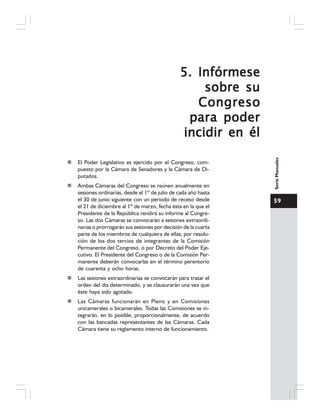 59
SerieManuales
5.5.5.5.5. InfórmeseInfórmeseInfórmeseInfórmeseInfórmese
sobre susobre susobre susobre susobre su
CongresoCongresoCongresoCongresoCongreso
para poderpara poderpara poderpara poderpara poder
incidir en élincidir en élincidir en élincidir en élincidir en él
El Poder Legislativo es ejercido por el Congreso, com-
puesto por la Cámara de Senadores y la Cámara de Di-
putados.
Ambas Cámaras del Congreso se reúnen anualmente en
sesiones ordinarias, desde el 1º de julio de cada año hasta
el 30 de junio siguiente con un período de receso desde
el 21 de diciembre al 1º de marzo, fecha ésta en la que el
Presidente de la República rendirá su informe al Congre-
so. Las dos Cámaras se convocarán a sesiones extraordi-
narias o prorrogarán sus sesiones por decisión de la cuarta
parte de los miembros de cualquiera de ellas; por resolu-
ción de los dos tercios de integrantes de la Comisión
Permanente del Congreso, o por Decreto del Poder Eje-
cutivo. El Presidente del Congreso o de la Comisión Per-
manente deberán convocarlas en el término perentorio
de cuarenta y ocho horas.
Las sesiones extraordinarias se convocarán para tratar el
orden del día determinado, y se clausurarán una vez que
éste haya sido agotado.
Las Cámaras funcionarán en Pleno y en Comisiones
unicamerales o bicamerales. Todas las Comisiones se in-
tegrarán, en lo posible, proporcionalmente, de acuerdo
con las bancadas representantes de las Cámaras. Cada
Cámara tiene su reglamento interno de funcionamiento.
 