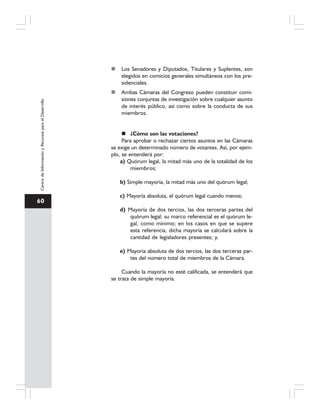 60
CentrodeInformaciónyRecursosparaelDesarrollo
Los Senadores y Diputados, Titulares y Suplentes, son
elegidos en comicios generales simultáneos con los pre-
sidenciales.
Ambas Cámaras del Congreso pueden constituir comi-
siones conjuntas de investigación sobre cualquier asunto
de interés público, así como sobre la conducta de sus
miembros.
¿Cómo son las votaciones?
Para aprobar o rechazar ciertos asuntos en las Cámaras
se exige un determinado número de votantes. Así, por ejem-
plo, se entenderá por:
a) Quórum legal, la mitad más uno de la totalidad de los
miembros;
b) Simple mayoría, la mitad más uno del quórum legal;
c) Mayoría absoluta, el quórum legal cuando menos;
d) Mayoría de dos tercios, las dos terceras partes del
quórum legal; su marco referencial es el quórum le-
gal, como mínimo; en los casos en que se supere
esta referencia, dicha mayoría se calculará sobre la
cantidad de legisladores presentes; y,
e) Mayoría absoluta de dos tercios, las dos terceras par-
tes del número total de miembros de la Cámara.
Cuando la mayoría no esté calificada, se entenderá que
se trata de simple mayoría.
 