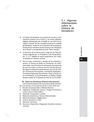 61
SerieManuales
5.1. Algunas5.1. Algunas5.1. Algunas5.1. Algunas5.1. Algunas
informacionesinformacionesinformacionesinformacionesinformaciones
sobre lasobre lasobre lasobre lasobre la
Cámara deCámara deCámara deCámara deCámara de
SenadoresSenadoresSenadoresSenadoresSenadores
La Cámara de Senadores se compone de cuarenta y cinco
miembros titulares como mínimo, y de treinta suplentes,
elegidos directamente por el pueblo en una sola circuns-
cripción nacional. Por ley se puede acrecentar la cantidad
de Senadores, conforme con el aumento de los electores.
El título de los miembros de esta Cámara es de “Senadores
de la Nación” y el tratamiento es el de “Señor Senador”.
La dirección de la Cámara está a cargo de una Mesa Di-
rectiva integrada por un Presidente y dos Vicepresiden-
tes, 1º y 2º, elegidos en sesión preparatoria, por mayo-
ría absoluta en votación nominal.
Para el mejor tratamiento y estudio de los proyectos y
asuntos, la Cámara se divide en Comisiones. Es impor-
tante saber a qué Comisión ha sido girado el proyecto de
ley que nos ocupa o el asunto que nos interesa para po-
der seguir el tratamiento parlamentario que se le da. Exis-
ten Comisiones Permanentes, Comisiones Especiales y
Comisiones Especiales Permanentes. Cada comisión tie-
ne un Presidente, un Vice Presidente y un Relator. Ningún
Senador puede ser Presidente de más de una Comisión.
Sobre las Comisiones Asesoras Permanentes
Las Comisiones Asesoras Permanentes se dividen de acuer-
do a los asuntos y los proyectos de ley a tratar. Estas son:
1. Asuntos Constitucionales y Defensa Nacional
2. Legislación, Codificación, Justicia y Trabajo, Prevención y
Lucha contra el Narcotráfico
3. Hacienda, Presupuesto, Cuentas
4. Relaciones Exteriores y Asuntos Internacionales
5. Peticiones Poderes y Reglamentos
6. Cultura, Educación y Culto
7. Derechos Humanos
8. Economía, Desarrollo e Integración Económica Latinoa-
mericana
 