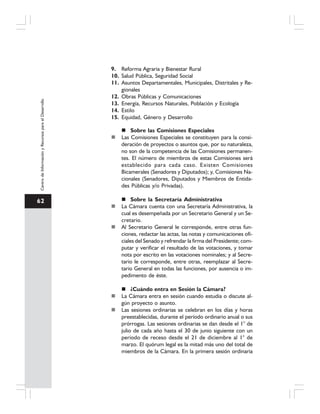 62
CentrodeInformaciónyRecursosparaelDesarrollo
9. Reforma Agraria y Bienestar Rural
10. Salud Pública, Seguridad Social
11. Asuntos Departamentales, Municipales, Distritales y Re-
gionales
12. Obras Públicas y Comunicaciones
13. Energía, Recursos Naturales, Población y Ecología
14. Estilo
15. Equidad, Género y Desarrollo
Sobre las Comisiones Especiales
Las Comisiones Especiales se constituyen para la consi-
deración de proyectos o asuntos que, por su naturaleza,
no son de la competencia de las Comisiones permanen-
tes. El número de miembros de estas Comisiones será
establecido para cada caso. Existen Comisiones
Bicamerales (Senadores y Diputados); y, Comisiones Na-
cionales (Senadores, Diputados y Miembros de Entida-
des Públicas y/o Privadas).
Sobre la Secretaría Administrativa
La Cámara cuenta con una Secretaría Administrativa, la
cual es desempeñada por un Secretario General y un Se-
cretario.
Al Secretario General le corresponde, entre otras fun-
ciones, redactar las actas, las notas y comunicaciones ofi-
ciales del Senado y refrendar la firma del Presidente; com-
putar y verificar el resultado de las votaciones, y tomar
nota por escrito en las votaciones nominales; y al Secre-
tario le corresponde, entre otras, reemplazar al Secre-
tario General en todas las funciones, por ausencia o im-
pedimento de éste.
¿Cuándo entra en Sesión la Cámara?
La Cámara entra en sesión cuando estudia o discute al-
gún proyecto o asunto.
Las sesiones ordinarias se celebran en los días y horas
preestablecidas, durante el período ordinario anual o sus
prórrogas. Las sesiones ordinarias se dan desde el 1° de
julio de cada año hasta el 30 de junio siguiente con un
período de receso desde el 21 de diciembre al 1° de
marzo. El quórum legal es la mitad más uno del total de
miembros de la Cámara. En la primera sesión ordinaria
 
