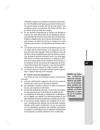 63
SerieManuales
el Senado integrará las distintas Comisiones permanen-
tes. Es el Presidente del Senado quien determina los asun-
tos que formarán el orden del día de cada sesión. Los
senadores toman conocimiento del Orden del Día, por
lo menos 24 horas antes de la sesión.
En las sesiones preparatorias la Cámara de Senadores
examina las actas electorales de los Senadores electos,
acompañadas del dictamen de la Comisión de Peticiones,
Poderes y Reglamentos de la Cámara de Senadores. Con
este proceso se determina cómo se integrará la nueva
Cámara y se proclama a los Senadores de la Nación elec-
tos.
La Cámara convocará a sesión extraordinaria para tratar
un orden del día determinado, y se clausurará una vez
que éste haya sido agotado. Estas se celebran fuera de
los días y horas preestablecidos para las sesiones ordina-
rias, durante el período ordinario anual o sus prórrogas.
Para entrar en sesión extraordinaria se requiere la deci-
sión de la cuarta parte de los miembros de la Cámara, o
la resolución de los dos tercios de integrantes de la Co-
misión Permanente del Congreso, o por decreto del Po-
der Ejecutivo. Para sesionar se exige el quórum legal.
La Cámara entra en sesión permanente cuando la grave-
dad o urgencia del caso así lo requiera.
NOTA: Las sesio-
nes ordinarias
como las extraor-
dinarias son públi-
cas, en principio,
pero pueden ser
secretas cuando lo
solicite el Poder
Ejecutivo, o cuan-
do así lo resuelva
el Senado.
¿Cómo votan los Senadores?
Los modos de votar en el Senado son dos: nominal y por
actitudes.
a. nominal; cada Senador responde a de viva voz cuando es
llamado para votar por el Secretario General;
b. por actitudes; consiste en levantar la mano o en ponerse
de pie, para expresar la afirmativa.
En caso de rectificación de votos, a moción de un Senador,
los que estuvieren por la afirmativa se pondrán de pie.
Las votaciones en el Senado se realizarán por la afirmativa o
por la negativa, con relación a los términos precisos en que
esté redactado el artículo, proposición o período que se vota.
Si se suscitan dudas respecto del resultado de la vota-
ción, inmediatamente después de proclamado cualquier
Senador podrá pedir rectificación, la que se practicará
con los Senadores presentes que hubiesen participado
en aquella. Los Senadores que no hubiesen tomado parte
en la votación no podrán intervenir en la rectificación.
 