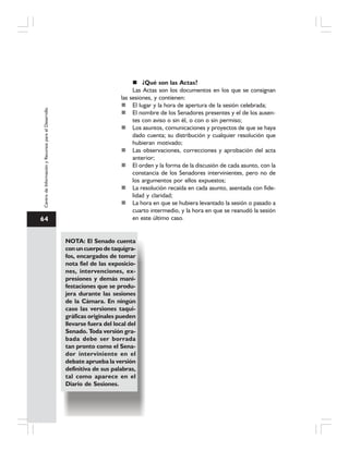 64
CentrodeInformaciónyRecursosparaelDesarrollo
¿Qué son las Actas?
Las Actas son los documentos en los que se consignan
las sesiones, y contienen:
El lugar y la hora de apertura de la sesión celebrada;
El nombre de los Senadores presentes y el de los ausen-
tes con aviso o sin él, o con o sin permiso;
Los asuntos, comunicaciones y proyectos de que se haya
dado cuenta; su distribución y cualquier resolución que
hubieran motivado;
Las observaciones, correcciones y aprobación del acta
anterior;
El orden y la forma de la discusión de cada asunto, con la
constancia de los Senadores intervinientes, pero no de
los argumentos por ellos expuestos;
La resolución recaída en cada asunto, asentada con fide-
lidad y claridad;
La hora en que se hubiera levantado la sesión o pasado a
cuarto intermedio, y la hora en que se reanudó la sesión
en este último caso.
NOTA: El Senado cuenta
con un cuerpo de taquígra-
fos, encargados de tomar
nota fiel de las exposicio-
nes, intervenciones, ex-
presiones y demás mani-
festaciones que se produ-
jera durante las sesiones
de la Cámara. En ningún
caso las versiones taqui-
gráficas originales pueden
llevarse fuera del local del
Senado. Toda versión gra-
bada debe ser borrada
tan pronto como el Sena-
dor interviniente en el
debate aprueba la versión
definitiva de sus palabras,
tal como aparece en el
Diario de Sesiones.
 