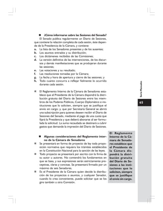 65
SerieManuales
¿Cómo informarse sobre las Sesiones del Senado?
El Senado publica regularmente un Diario de Sesiones,
que contiene la relación completa de cada sesión, éste depen-
de de la Presidencia de la Cámara, y contiene:
a. La lista de los Senadores presentes y de los ausentes;
b. Los asuntos entrados y su distribución;
c. Los dictámenes recibidos de las Comisiones;
d. La versión definitiva de las intervenciones, de los discur-
sos y demás manifestaciones que se produjeran durante
las sesiones;
e. Las votaciones y su resultado;
f. Las resoluciones tomadas por la Cámara;
g. La fecha y hora de apertura y cierre de las sesiones; y
h. Todo cuanto concurra a reflejar fielmente lo ocurrido
durante cada sesión.
El Reglamento Interno de la Cámara de Senadores esta-
blece que el Presidente de la Cámara dispondrá la distri-
bución gratuita del Diario de Sesiones entre los miem-
bros de los Poderes Públicos, Cuerpo Diplomático e ins-
tituciones que lo soliciten, siempre que se justifique el
envío sin cargo; y, que por Secretaría General se abrirá
una subscripción para quienes deseen recibir el Diario de
Sesiones del Senado, mediante el pago de una cuota que
fijará la Presidencia y que deberá abonarse al ser formu-
lada la solicitud. La suma recaudada se destinará a cubrir
gastos que demande la impresión del Diario de Sesiones.
Algunas consideraciones del Reglamento inter-
no de la Cámara de Senadores
Se presentará en forma de proyecto de ley toda propo-
sición normativa que requiera los trámites establecidos
en la Constitución Nacional para la sanción de las leyes.
Todo proyecto se presentará por escrito con la firma de
su autor u autores. No contendrá los fundamentos en
que se basa, y sus expresiones serán estrictamente pre-
ceptivas, claras y concisas. Se presentará firmado por un
máximo de seis Senadores.
Es el Presidente de la Cámara quien decide la distribu-
ción de los proyectos o asuntos, y cualquier Senador,
cuando lo crea conveniente, puede solicitar que se los
gire también a otra Comisión.
El Reglamento
Interno de la Cá-
mara de Senado-
res establece que
el Presidente de
la Cámara dis-
pondrá la distri-
bución gratuita
del Diario de Se-
siones a las insti-
tuciones que lo
soliciten, siempre
que se justifique
el envío sin cargo.
 