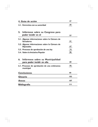 4. Guías de acción
4.1. Entrevista con su autoridad
5. Infórmese sobre su Congreso para
poder incidir en él
5.1. Algunas informaciones sobre la Cámara de
Senadores
5.2. Algunas informaciones sobre la Cámara de
Diputados
5.3. Procesos de aprobación de una ley
5.4. Sobre la Iniciativa Popular
6. Infórmese sobre su Municipalidad
para poder incidir en ella
6.1. Procesos de aprobación de una ordenanza
municipal
Conclusiones
Glosario
Anexo
Bibliografía
47
49
57
61
67
74
86
89
95
99
103
107
111
 