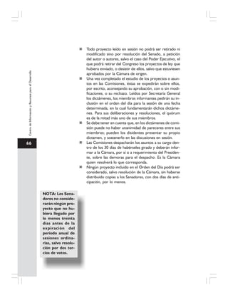 66
CentrodeInformaciónyRecursosparaelDesarrollo
Todo proyecto leído en sesión no podrá ser retirado ni
modificado sino por resolución del Senado, a petición
del autor o autores, salvo el caso del Poder Ejecutivo, el
que podrá retirar del Congreso los proyectos de ley que
hubiera enviado, o desistir de ellos, salvo que estuviesen
aprobados por la Cámara de origen.
Una vez completado el estudio de los proyectos o asun-
tos en las Comisiones, éstas se expedirán sobre ellos,
por escrito, aconsejando su aprobación, con o sin modi-
ficaciones, o su rechazo. Leídos por Secretaría General
los dictámenes, los miembros informantes pedirán su in-
clusión en el orden del día para la sesión de una fecha
determinada, en la cual fundamentarán dichos dictáme-
nes. Para sus deliberaciones y resoluciones, el quórum
es de la mitad más uno de sus miembros.
Se debe tener en cuenta que, en los dictámenes de comi-
sión puede no haber unanimidad de pareceres entre sus
miembros; pueden los disidentes presentar su propio
dictamen, y sostenerlo en las discusiones en sesión.
Las Comisiones despacharán los asuntos a su cargo den-
tro de los 30 días de habérseles girado y deberán infor-
mar a la Cámara, por sí o a requerimiento del Presiden-
te, sobre las demoras para el despacho. Es la Cámara
quien resolverá lo que corresponda.
Ningún proyecto incluido en el Orden del Día podrá ser
considerado, salvo resolución de la Cámara, sin haberse
distribuido copias a los Senadores, con dos días de anti-
cipación, por lo menos.
NOTA: Los Sena-
dores no conside-
rarán ningún pro-
yecto que no hu-
biera llegado por
lo menos treinta
días antes de la
expiración del
período anual de
sesiones ordina-
rias, salvo resolu-
ción por dos ter-
cios de votos.
 