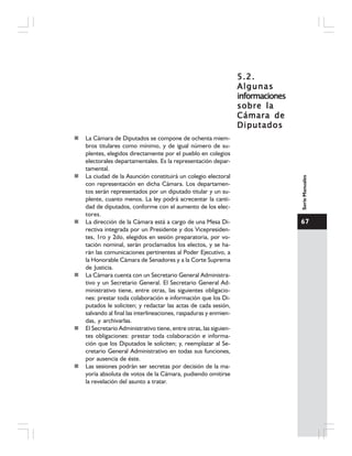 67
SerieManuales
5.2.5.2.5.2.5.2.5.2.
AlgunasAlgunasAlgunasAlgunasAlgunas
informacionesinformacionesinformacionesinformacionesinformaciones
sobre lasobre lasobre lasobre lasobre la
Cámara deCámara deCámara deCámara deCámara de
DiputadosDiputadosDiputadosDiputadosDiputados
La Cámara de Diputados se compone de ochenta miem-
bros titulares como mínimo, y de igual número de su-
plentes, elegidos directamente por el pueblo en colegios
electorales departamentales. Es la representación depar-
tamental.
La ciudad de la Asunción constituirá un colegio electoral
con representación en dicha Cámara. Los departamen-
tos serán representados por un diputado titular y un su-
plente, cuanto menos. La ley podrá acrecentar la canti-
dad de diputados, conforme con el aumento de los elec-
tores.
La dirección de la Cámara está a cargo de una Mesa Di-
rectiva integrada por un Presidente y dos Vicepresiden-
tes, 1ro y 2do, elegidos en sesión preparatoria, por vo-
tación nominal, serán proclamados los electos, y se ha-
rán las comunicaciones pertinentes al Poder Ejecutivo, a
la Honorable Cámara de Senadores y a la Corte Suprema
de Justicia.
La Cámara cuenta con un Secretario General Administra-
tivo y un Secretario General. El Secretario General Ad-
ministrativo tiene, entre otras, las siguientes obligacio-
nes: prestar toda colaboración e información que los Di-
putados le soliciten; y redactar las actas de cada sesión,
salvando al final las interlineaciones, raspaduras y enmien-
das, y archivarlas.
El Secretario Administrativo tiene, entre otras, las siguien-
tes obligaciones: prestar toda colaboración e informa-
ción que los Diputados le soliciten; y, reemplazar al Se-
cretario General Administrativo en todas sus funciones,
por ausencia de éste.
Las sesiones podrán ser secretas por decisión de la ma-
yoría absoluta de votos de la Cámara, pudiendo omitirse
la revelación del asunto a tratar.
 