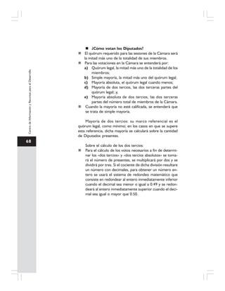 68
CentrodeInformaciónyRecursosparaelDesarrollo
¿Cómo votan los Diputados?
El quórum requerido para las sesiones de la Cámara será
la mitad más uno de la totalidad de sus miembros.
Para las votaciones en la Cámara se entenderá por:
a) Quórum legal, la mitad más uno de la totalidad de los
miembros;
b) Simple mayoría, la mitad más uno del quórum legal;
c) Mayoría absoluta, el quórum legal cuando menos;
d) Mayoría de dos tercios, las dos terceras partes del
quórum legal; y,
e) Mayoría absoluta de dos tercios, las dos terceras
partes del número total de miembros de la Cámara.
Cuando la mayoría no esté calificada, se entenderá que
se trata de simple mayoría.
Mayoría de dos tercios: su marco referencial es el
quórum legal, como mínimo; en los casos en que se supere
esta referencia, dicha mayoría se calculará sobre la cantidad
de Diputados presentes.
Sobre el cálculo de los dos tercios:
Para el cálculo de los votos necesarios a fin de determi-
nar los «dos tercios» y «dos tercios absolutos» se toma-
rá el número de presentes, se multiplicará por dos y se
dividirá por tres. Si el cociente de dicha división resultare
un número con decimales, para obtener un número en-
tero se usará el sistema de redondeo matemático que
consiste en redondear al entero inmediatamente inferior
cuando el decimal sea menor o igual a 0.49 y se redon-
deará al entero inmediatamente superior cuando el deci-
mal sea igual o mayor que 0.50.
 