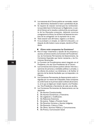 70
CentrodeInformaciónyRecursosparaelDesarrollo
Las votaciones de la Cámara podrán ser nominales, mecáni-
cas, electrónicas, levantando la mano o poniéndose de pie.
Se requiere de votación nominal para los nombramien-
tos que debe hacer la Cámara por su Reglamento, o cuan-
do la Cámara así lo resuelva a solicitud de una quinta par-
te de los Diputados presentes, debiendo entonces
consignarse en el Acta y en el Diario de Sesiones los nom-
bres de los sufragantes con la expresión de su voto.
Toda votación será afirmativa, negativa o en blanco.
Si se produjere un empate, se reabrirá la discusión; y si
después de ella hubiere nuevo empate, decidirá el Presi-
dente.
¿Cómo están compuestas las Comisiones?
Para el mejor tratamiento y estudio de los proyectos y
asuntos, la Cámara tendrá una Comisión de Procedimien-
tos, las Comisiones Permanentes de Asesoramiento, las
Comisiones Especiales que fueren necesarias, y las Co-
misiones Bicamerales.
La Comisión de Procedimientos estará integrada con el
Presidente y los dos Vice-Presidentes de la Cámara.
Las Comisiones de la Cámara podrán solicitar informes u
opiniones de personas y entidades públicas o privadas, a
los efectos de producir sus dictámenes o de facilitar el
ejercicio de las demás facultades que corresponden a la
Cámara.
Las Comisiones Permanentes de Asesoramiento serán in-
tegradas por no menos de 6 Diputados. Estas comisiones
se conformarán en la primera sesión ordinaria de la Cáma-
ra, en la que sé eligirá por simple mayoría a los Presiden-
tes, Vice-Presidentes y Secretarios de cada una de ellas.
Las Comisiones Permanentes de Asesoramiento son las
siguientes:
1. De Asuntos Constitucionales.
2. De Asuntos Económicos y Financieros.
3. De Legislación y Codificación.
4. De Relaciones Exteriores.
5. De Justicia, Trabajo y Previsión Social.
6. De Derechos Humanos y Asuntos Indígenas.
7. De Educación, Cultura y Culto.
8. De Obras, Servicios Públicos y Comunicaciones.
9. De Prensa y Comunicación Social.
 