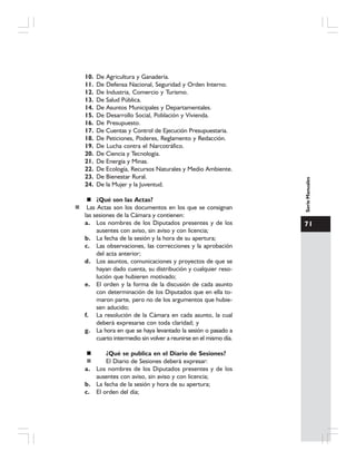 71
SerieManuales
10. De Agricultura y Ganadería.
11. De Defensa Nacional, Seguridad y Orden Interno.
12. De Industria, Comercio y Turismo.
13. De Salud Pública.
14. De Asuntos Municipales y Departamentales.
15. De Desarrollo Social, Población y Vivienda.
16. De Presupuesto.
17. De Cuentas y Control de Ejecución Presupuestaria.
18. De Peticiones, Poderes, Reglamento y Redacción.
19. De Lucha contra el Narcotráfico.
20. De Ciencia y Tecnología.
21. De Energía y Minas.
22. De Ecología, Recursos Naturales y Medio Ambiente.
23. De Bienestar Rural.
24. De la Mujer y la Juventud.
¿Qué son las Actas?
Las Actas son los documentos en los que se consignan
las sesiones de la Cámara y contienen:
a. Los nombres de los Diputados presentes y de los
ausentes con aviso, sin aviso y con licencia;
b. La fecha de la sesión y la hora de su apertura;
c. Las observaciones, las correcciones y la aprobación
del acta anterior;
d. Los asuntos, comunicaciones y proyectos de que se
hayan dado cuenta, su distribución y cualquier reso-
lución que hubieren motivado;
e. El orden y la forma de la discusión de cada asunto
con determinación de los Diputados que en ella to-
maron parte, pero no de los argumentos que hubie-
sen aducido;
f. La resolución de la Cámara en cada asunto, la cual
deberá expresarse con toda claridad; y
g. La hora en que se haya levantado la sesión o pasado a
cuarto intermedio sin volver a reunirse en el mismo día.
¿Qué se publica en el Diario de Sesiones?
El Diario de Sesiones deberá expresar:
a. Los nombres de los Diputados presentes y de los
ausentes con aviso, sin aviso y con licencia;
b. La fecha de la sesión y hora de su apertura;
c. El orden del día;
 
