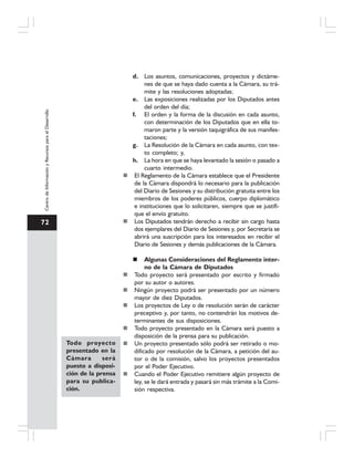 72
CentrodeInformaciónyRecursosparaelDesarrollo
d. Los asuntos, comunicaciones, proyectos y dictáme-
nes de que se haya dado cuenta a la Cámara, su trá-
mite y las resoluciones adoptadas;
e. Las exposiciones realizadas por los Diputados antes
del orden del día;
f. El orden y la forma de la discusión en cada asunto,
con determinación de los Diputados que en ella to-
maron parte y la versión taquigráfica de sus manifes-
taciones;
g. La Resolución de la Cámara en cada asunto, con tex-
to completo; y,
h. La hora en que se haya levantado la sesión o pasado a
cuarto intermedio.
El Reglamento de la Cámara establece que el Presidente
de la Cámara dispondrá lo necesario para la publicación
del Diario de Sesiones y su distribución gratuita entre los
miembros de los poderes públicos, cuerpo diplomático
e instituciones que lo solicitaren, siempre que se justifi-
que el envío gratuito.
Los Diputados tendrán derecho a recibir sin cargo hasta
dos ejemplares del Diario de Sesiones y, por Secretaría se
abrirá una suscripción para los interesados en recibir el
Diario de Sesiones y demás publicaciones de la Cámara.
Algunas Consideraciones del Reglamento inter-
no de la Cámara de Diputados
Todo proyecto será presentado por escrito y firmado
por su autor o autores.
Ningún proyecto podrá ser presentado por un número
mayor de diez Diputados.
Los proyectos de Ley o de resolución serán de carácter
preceptivo y, por tanto, no contendrán los motivos de-
terminantes de sus disposiciones.
Todo proyecto presentado en la Cámara será puesto a
disposición de la prensa para su publicación.
Un proyecto presentado sólo podrá ser retirado o mo-
dificado por resolución de la Cámara, a petición del au-
tor o de la comisión, salvo los proyectos presentados
por el Poder Ejecutivo.
Cuando el Poder Ejecutivo remitiere algún proyecto de
ley, se le dará entrada y pasará sin más trámite a la Comi-
sión respectiva.
Todo proyecto
presentado en la
Cámara será
puesto a disposi-
ción de la prensa
para su publica-
ción.
 