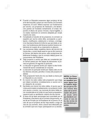 73
SerieManuales
Cuando un Diputado presentare algún proyecto de ley
se le dará entrada y pasará sin más trámite a la Comisión
respectiva. El autor deberá expresar sus fundamentos
por escrito. Los proyectos de resolución y de declara-
ción podrán ser fundados verbalmente; el orador dis-
pondrá al efecto de quince minutos, improrrogables, a
no mediar resolución en contrario adoptada por simple
mayoría de votos.
Completado el estudio de los proyectos, la comisión se
expedirá por escrito sobre ellos, aconsejando su apro-
bación, modificación, substitución o rechazo, y entrega-
rá en Secretaría General el informe que será leído en se-
sión. Los fundamentos del dictamen podrán hacerse ver-
balmente en ocasión de su tratamiento en plenario.
Las comisiones deben expedirse dentro del término de
treinta días, a contar desde aquel en que se dio cuenta en
la Cámara, del destino del asunto, salvo excepciones de-
bidamente fundadas y que la comisión deberá poner en
conocimiento del Presidente.
Todo proyecto o asunto que deba ser considerado por
la Cámara pasará por dos etapas de discusiones: la pri-
mera en general y la segunda en particular.
La discusión en general tendrá por objeto la idea funda-
mental del asunto considerado en conjunto.
La discusión en particular tendrá por objeto cada uno de
los distintos artículos, párrafos o incisos del proyecto en
debate.
Toda proposición hecha de viva voz desde su banca por
un Diputado es una moción.
Es moción de sobre tablas toda proposición que tenga
por objeto considerar inmediatamente un asunto con o
sin despacho de comisión.
Aprobada una moción de sobre tablas, el asunto que la
motiva será tratado inmediatamente, con prelación a todo
otro asunto o moción. Las mociones de sobre tablas se-
rán consideradas en el orden en que fueren propuestas y
requerirá para su aprobación mayoría de dos tercios.
El texto de las leyes sancionadas será controlado por el
Presidente y Secretario de la Comisión dictaminante, an-
tes de ser firmado por el Presidente de la Cámara. En el
caso de que el proyecto de ley haya estado a cargo de
más de una comisión, dicho control será efectuado por
la comisión que tuvo mayor participación en su estudio.
NOTA: La Cáma-
ra de Diputados
no estudiará pro-
yecto alguno que
no hubiere llega-
do con por lo me-
nos treinta días
antes de la termi-
nación del perío-
do anual, salvo
que decida lo con-
trario el voto de
los dos tercios de
susmiembrospre-
sentes.
 