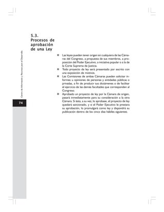 74
CentrodeInformaciónyRecursosparaelDesarrollo
5.3.5.3.5.3.5.3.5.3.
Procesos deProcesos deProcesos deProcesos deProcesos de
aprobaciónaprobaciónaprobaciónaprobaciónaprobación
de una Leyde una Leyde una Leyde una Leyde una Ley
Las leyes pueden tener origen en cualquiera de las Cáma-
ras del Congreso, a propuesta de sus miembros, a pro-
posición del Poder Ejecutivo, a iniciativa popular o a la de
la Corte Suprema de Justicia.
Todo proyecto de ley será presentado por escrito con
una exposición de motivos.
Las Comisiones de ambas Cámaras pueden solicitar in-
formes u opiniones de personas y entidades públicas o
privadas, a fin de producir sus dictámenes o de facilitar
el ejercicio de las demás facultades que corresponden al
Congreso.
Aprobado un proyecto de ley por la Cámara de origen,
pasará inmediatamente para su consideración a la otra
Cámara. Si ésta, a su vez, lo aprobase, el proyecto de ley
quedará sancionado, y si el Poder Ejecutivo le prestara
su aprobación, lo promulgará como ley y dispondrá su
publicación dentro de los cinco días hábiles siguientes.
 