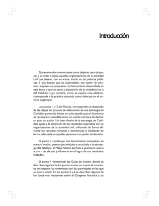 IntroducciónIntroducciónIntroducciónIntroducciónIntroducción
El presente documento tiene como objetivo central apo-
yar y orientar a todas aquellas organizaciones de la sociedad
civil que desean, con su actuar, incidir en las políticas públi-
cas. Y que buscan que las autoridades, con poder de deci-
sión, acepten sus propuestas. La herramienta desarrollada en
este texto y que se pone a disposición de la ciudadanía es la
del Cabildeo cuyo nombre, como se explica más adelante,
corresponde a la práctica conocida como Advocacy en el sis-
tema anglosajón.
Los puntos 1 y 2 del Manual, corresponden al desarrollo
de las etapas del proceso de elaboración de una estrategia de
Cabildeo, poniendo énfasis en todo aquello que en la práctica
es necesario e ineludible tener en cuenta a la hora de diseñar
un plan de acción. Un buen diseño de la estrategia de Cabil-
deo ayuda a la obtención de los resultados esperados por las
organizaciones de la sociedad civil, utilizando de forma efi-
ciente los recursos humanos y económicos e incidiendo de
forma adecuada en aquellas personas con poder de decisión.
El punto 3 constituye una herramienta innovadora en
nuestro medio, puesto que enlazada y articulada a la estrate-
gia del cabildeo, el Mapa Político permite a quienes lo usen a
actuar con eficacia y eficiencia en el logro de sus resultados
trazados.
El punto 4 comprende las Guías de Acción, donde se
describen algunos de los puntos a tener en cuenta al momen-
to de preparar las entrevistas con las autoridades en las que
se quiere incidir. En los puntos 5 y 6 se describen algunos de
los datos más resaltantes sobre el Congreso Nacional y las
 