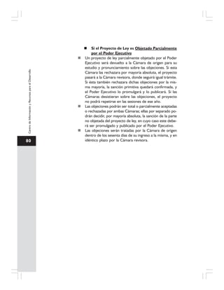 80
CentrodeInformaciónyRecursosparaelDesarrollo
Si el Proyecto de Ley es Objetado Parcialmente
por el Poder Ejecutivo
Un proyecto de ley parcialmente objetado por el Poder
Ejecutivo será devuelto a la Cámara de origen para su
estudio y pronunciamiento sobre las objeciones. Si esta
Cámara las rechazara por mayoría absoluta, el proyecto
pasará a la Cámara revisora, donde seguirá igual trámite.
Si ésta también rechazara dichas objeciones por la mis-
ma mayoría, la sanción primitiva quedará confirmada, y
el Poder Ejecutivo lo promulgará y lo publicará. Si las
Cámaras desistieran sobre las objeciones, el proyecto
no podrá repetirse en las sesiones de ese año.
Las objeciones podrán ser total o parcialmente aceptadas
o rechazadas por ambas Cámaras; ellas por separado po-
drán decidir, por mayoría absoluta, la sanción de la parte
no objetada del proyecto de ley, en cuyo caso este debe-
rá ser promulgado y publicado por el Poder Ejecutivo.
Las objeciones serán tratadas por la Cámara de origen
dentro de los sesenta días de su ingreso a la misma, y en
idéntico plazo por la Cámara revisora.
 