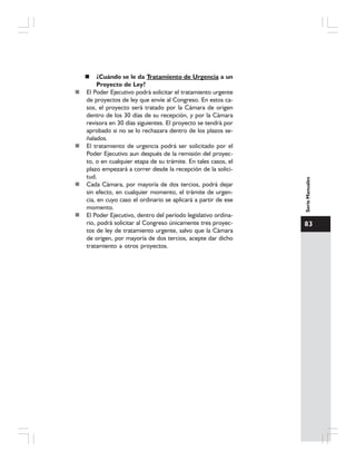 83
SerieManuales
¿Cuándo se le da Tratamiento de Urgencia a un
Proyecto de Ley?
El Poder Ejecutivo podrá solicitar el tratamiento urgente
de proyectos de ley que envíe al Congreso. En estos ca-
sos, el proyecto será tratado por la Cámara de origen
dentro de los 30 días de su recepción, y por la Cámara
revisora en 30 días siguientes. El proyecto se tendrá por
aprobado si no se lo rechazara dentro de los plazos se-
ñalados.
El tratamiento de urgencia podrá ser solicitado por el
Poder Ejecutivo aun después de la remisión del proyec-
to, o en cualquier etapa de su trámite. En tales casos, el
plazo empezará a correr desde la recepción de la solici-
tud.
Cada Cámara, por mayoría de dos tercios, podrá dejar
sin efecto, en cualquier momento, el trámite de urgen-
cia, en cuyo caso el ordinario se aplicará a partir de ese
momento.
El Poder Ejecutivo, dentro del período legislativo ordina-
rio, podrá solicitar al Congreso únicamente tres proyec-
tos de ley de tratamiento urgente, salvo que la Cámara
de origen, por mayoría de dos tercios, acepte dar dicho
tratamiento a otros proyectos.
 