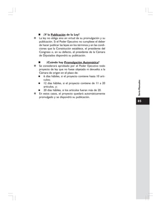 85
SerieManuales
¿Y la Publicación de la Ley?
La ley no obliga sino en virtud de su promulgación y su
publicación. Si el Poder Ejecutivo no cumpliese el deber
de hacer publicar las leyes en los términos y en las condi-
ciones que la Constitución establece, el presidente del
Congreso o, en su defecto, el presidente de la Cámara
de Diputados dispondrá su publicación.
¿Cuándo hay Promulgación Automática?
Se considerará aprobado por el Poder Ejecutivo todo
proyecto de ley que no fuese objetado ni devuelto a la
Cámara de origen en el plazo de:
6 días hábiles, si el proyecto contiene hasta 10 artí-
culos;
12 días hábiles, si el proyecto contiene de 11 a 20
artículos, y;
20 días hábiles, si los artículos fueran más de 20.
En estos casos, el proyecto quedará automáticamente
promulgado y se dispondrá su publicación.
 