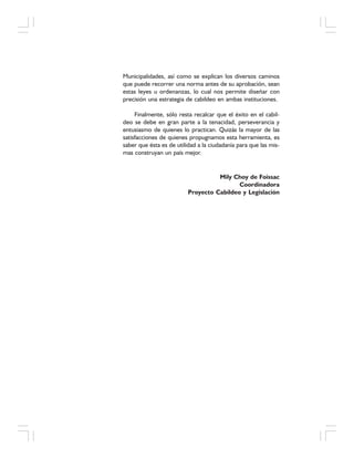 Municipalidades, así como se explican los diversos caminos
que puede recorrer una norma antes de su aprobación, sean
estas leyes u ordenanzas, lo cual nos permite diseñar con
precisión una estrategia de cabildeo en ambas instituciones.
Finalmente, sólo resta recalcar que el éxito en el cabil-
deo se debe en gran parte a la tenacidad, perseverancia y
entusiasmo de quienes lo practican. Quizás la mayor de las
satisfacciones de quienes propugnamos esta herramienta, es
saber que ésta es de utilidad a la ciudadanía para que las mis-
mas construyan un país mejor.
Mily Choy de Foissac
Coordinadora
Proyecto Cabildeo y Legislación
 