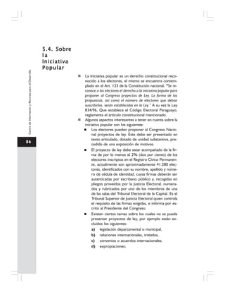 86
CentrodeInformaciónyRecursosparaelDesarrollo
5.4. Sobre5.4. Sobre5.4. Sobre5.4. Sobre5.4. Sobre
l al al al al a
IniciativaIniciativaIniciativaIniciativaIniciativa
PopularPopularPopularPopularPopular
La Iniciativa popular es un derecho constitucional reco-
nocido a los electores, el mismo se encuentra contem-
plado en el Art. 123 de la Constitución nacional. “Se re-
conoce a los electores el derecho a la iniciativa popular para
proponer al Congreso proyectos de Ley. La forma de las
propuestas, así como el número de electores que deban
suscribirlas, serán establecidas en la Ley.” A su vez la Ley
834/96, Que establece el Código Electoral Paraguayo,
reglamenta el artículo constitucional mencionado.
Algunos aspectos interesantes a tener en cuenta sobre la
iniciativa popular son los siguientes:
Los electores pueden proponer al Congreso Nacio-
nal proyectos de ley. Éste debe ser presentado en
texto articulado, dotado de unidad substantiva, pre-
cedido de una exposición de motivos.
El proyecto de ley debe estar acompañado de la fir-
ma de por lo menos el 2% (dos por ciento) de los
electores inscriptos en el Registro Cívico Permanen-
te, actualmente son aproximadamente 41.280 elec-
tores, identificados con su nombre, apellido y núme-
ro de cédula de identidad, cuyas firmas deberán ser
autenticadas por escribano público y, recogidas en
pliegos proveídos por la Justicia Electoral, numera-
dos y rubricados por uno de los miembros de una
de las salas del Tribunal Electoral de la Capital. Es el
Tribunal Superior de Justicia Electoral quien controla
el requisito de las firmas exigidas, e informa por es-
crito al Presidente del Congreso.
Existen ciertos temas sobre los cuales no se puede
presentar proyectos de ley, por ejemplo están ex-
cluidos los siguientes:
a) legislación departamental o municipal,
b) relaciones internacionales, tratados,
c) convenios o acuerdos internacionales;
d) expropiaciones;
 