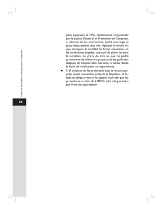 88
CentrodeInformaciónyRecursosparaelDesarrollo
pero superasen el 75%, debidamente comprobado
por la Justicia Electoral, el Presidente del Congreso,
a solicitud de los promotores, podrá prorrogar el
plazo hasta sesenta días más. Agotado el mismo sin
que entreguen la cantidad de firmas requeridas, en
las condiciones exigidas, caducará de pleno derecho
la iniciativa. Lo grave de esto es que no podrá
promoverse de nuevo otro proyecto de ley igual hasta
después de transcurridos dos años, a contar desde
la fecha de notificación correspondiente.
Si el proyecto de ley presentado bajo la iniciativa po-
pular queda convertido en ley de la República, el Es-
tado se obliga a resarcir los gastos incurridos por los
promotores a razón de 2.000 G. (dos mil guaraníes)
por firma de cada elector.
 