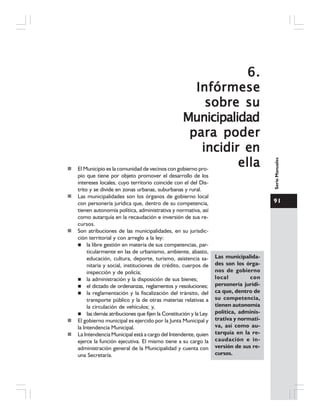 91
SerieManuales
6.6.6.6.6.
InfórmeseInfórmeseInfórmeseInfórmeseInfórmese
sobre susobre susobre susobre susobre su
MunicipalidadMunicipalidadMunicipalidadMunicipalidadMunicipalidad
para poderpara poderpara poderpara poderpara poder
incidir enincidir enincidir enincidir enincidir en
ellaellaellaellaellaEl Municipio es la comunidad de vecinos con gobierno pro-
pio que tiene por objeto promover el desarrollo de los
intereses locales, cuyo territorio coincide con el del Dis-
trito y se divide en zonas urbanas, suburbanas y rural.
Las municipalidades son los órganos de gobierno local
con personería jurídica que, dentro de su competencia,
tienen autonomía política, administrativa y normativa, así
como autarquía en la recaudación e inversión de sus re-
cursos.
Son atribuciones de las municipalidades, en su jurisdic-
ción territorial y con arreglo a la ley:
la libre gestión en materia de sus competencias, par-
ticularmente en las de urbanismo, ambiente, abasto,
educación, cultura, deporte, turismo, asistencia sa-
nitaria y social, instituciones de crédito, cuerpos de
inspección y de policía;
la administración y la disposición de sus bienes;
el dictado de ordenanzas, reglamentos y resoluciones;
la reglamentación y la fiscalización del tránsito, del
transporte público y la de otras materias relativas a
la circulación de vehículos; y,
las demás atribuciones que fijen la Constitución y la Ley.
El gobierno municipal es ejercido por la Junta Municipal y
la Intendencia Municipal.
La Intendencia Municipal está a cargo del Intendente, quien
ejerce la función ejecutiva. El mismo tiene a su cargo la
administración general de la Municipalidad y cuenta con
una Secretaría.
Las municipalida-
des son los órga-
nos de gobierno
local con
personería jurídi-
ca que, dentro de
su competencia,
tienen autonomía
política, adminis-
trativa y normati-
va, así como au-
tarquía en la re-
caudación e in-
versión de sus re-
cursos.
 