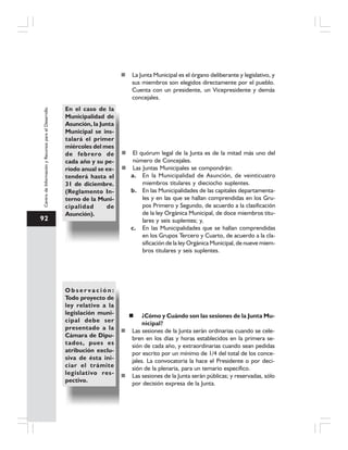 92
CentrodeInformaciónyRecursosparaelDesarrollo
La Junta Municipal es el órgano deliberante y legislativo, y
sus miembros son elegidos directamente por el pueblo.
Cuenta con un presidente, un Vicepresidente y demás
concejales.
En el caso de la
Municipalidad de
Asunción, la Junta
Municipal se ins-
talará el primer
miércoles del mes
de febrero de
cada año y su pe-
ríodo anual se ex-
tenderá hasta el
31 de diciembre.
(Reglamento In-
terno de la Muni-
cipalidad de
Asunción).
El quórum legal de la Junta es de la mitad más uno del
número de Concejales.
Las Juntas Municipales se compondrán:
a. En la Municipalidad de Asunción, de veinticuatro
miembros titulares y dieciocho suplentes.
b. En las Municipalidades de las capitales departamenta-
les y en las que se hallan comprendidas en los Gru-
pos Primero y Segundo, de acuerdo a la clasificación
de la ley Orgánica Municipal, de doce miembros titu-
lares y seis suplentes; y,
c. En las Municipalidades que se hallan comprendidas
en los Grupos Tercero y Cuarto, de acuerdo a la cla-
sificación de la ley Orgánica Municipal, de nueve miem-
bros titulares y seis suplentes.
O b s e r v a c i ó n :
Todo proyecto de
ley relativo a la
legislación muni-
cipal debe ser
presentado a la
Cámara de Dipu-
tados, pues es
atribución exclu-
siva de ésta ini-
ciar el trámite
legislativo res-
pectivo.
¿Cómo y Cuándo son las sesiones de la Junta Mu-
nicipal?
Las sesiones de la Junta serán ordinarias cuando se cele-
bren en los días y horas establecidos en la primera se-
sión de cada año, y extraordinarias cuando sean pedidas
por escrito por un mínimo de 1/4 del total de los conce-
jales. La convocatoria la hace el Presidente o por deci-
sión de la plenaria, para un temario específico.
Las sesiones de la Junta serán públicas; y reservadas, sólo
por decisión expresa de la Junta.
 