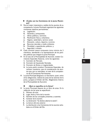 93
SerieManuales
¿Cuáles son las Comisiones de la Junta Munici-
pal?
Para el mejor tratamiento y análisis de los asuntos de su
competencia, la Junta Municipal organizará las siguientes
comisiones asesoras permanentes:
a. Legislación;
b. Hacienda y presupuesto;
c. Obras públicas y servicios;
d. Planificación física y urbanística;
e. Higiene, salubridad y servicio social;
f. Educación, cultura, deporte y turismo;
g. Recursos naturales y medio ambiente;
h. Moralidad y espectáculos públicos; y,
i. Seguridad y tránsito.
Cada comisión estará compuesta como mínimo de 3
miembros, atendiendo a la representación de los parti-
dos políticos que integran la Junta Municipal.
En el caso de la Municipalidad de Asunción, existen Co-
misiones Especiales Asesoras, como las siguientes:
1. Comisión de Mercado.
2. Comisión de Inquietudes Vecinales.
3. Comisión de Ilícitos e irregularidades.
4. La Junta podrá constituir Comisiones Especiales, de
carácter transitorio, para la consideración de asun-
tos que, por su naturaleza, no sean de la competen-
cia de la Comisiones Permanentes.
La Junta Municipal designará a un Secretario, quien, entre
otras obligaciones, redacta las actas de las sesiones de la
Junta y prepara el Orden del Día. (Reglamento Interno
de la Municipalidad de Asunción)
¿Qué se especifica en la Actas?
La Junta Municipal dispone de un libro de actas. En la
redacción de las actas se especificará:
1. Número de acta.
2. Lugar, fecha y hora de la reunión.
3. Nombre de los concejales presentes y ausentes.
4. Carácter de la reunión.
5. La declaración “Se declara abierta la sesión”.
6. La lectura del acta anterior.
7. La distribución a las Comisiones de los asuntos seña-
lados en el Orden del Día.
 